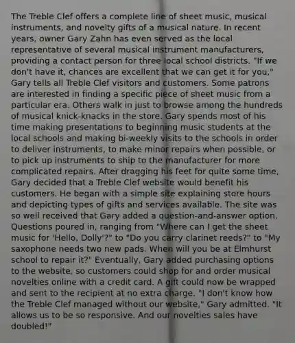 The Treble Clef offers a complete line of sheet music, musical instruments, and novelty gifts of a musical nature. In recent years, owner Gary Zahn has even served as the local representative of several musical instrument manufacturers, providing a contact person for three local school districts. "If we don't have it, chances are excellent that we can get it for you," Gary tells all Treble Clef visitors and customers. Some patrons are interested in finding a specific piece of sheet music from a particular era. Others walk in just to browse among the hundreds of musical knick-knacks in the store. Gary spends most of his time making presentations to beginning music students at the local schools and making bi-weekly visits to the schools in order to deliver instruments, to make minor repairs when possible, or to pick up instruments to ship to the manufacturer for more complicated repairs. After dragging his feet for quite some time, Gary decided that a Treble Clef website would benefit his customers. He began with a simple site explaining store hours and depicting types of gifts and services available. The site was so well received that Gary added a question-and-answer option. Questions poured in, ranging from "Where can I get the sheet music for 'Hello, Dolly'?" to "Do you carry clarinet reeds?" to "My saxophone needs two new pads. When will you be at Elmhurst school to repair it?" Eventually, Gary added purchasing options to the website, so customers could shop for and order musical novelties online with a credit card. A gift could now be wrapped and sent to the recipient at no extra charge. "I don't know how the Treble Clef managed without our website," Gary admitted. "It allows us to be so responsive. And our novelties sales have doubled!"