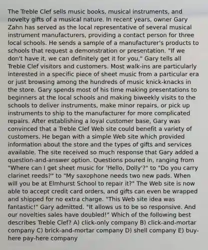 The Treble Clef sells music books, musical instruments, and novelty gifts of a musical nature. In recent years, owner Gary Zahn has served as the local representative of several musical instrument manufacturers, providing a contact person for three local schools. He sends a sample of a manufacturer's products to schools that request a demonstration or presentation. "If we don't have it, we can definitely get it for you," Gary tells all Treble Clef visitors and customers. Most walk-ins are particularly interested in a specific piece of sheet music from a particular era or just browsing among the hundreds of music knick-knacks in the store. Gary spends most of his time making presentations to beginners at the local schools and making biweekly visits to the schools to deliver instruments, make minor repairs, or pick up instruments to ship to the manufacturer for more complicated repairs. After establishing a loyal customer base, Gary was convinced that a Treble Clef Web site could benefit a variety of customers. He began with a simple Web site which provided information about the store and the types of gifts and services available. The site received so much response that Gary added a question-and-answer option. Questions poured in, ranging from "Where can I get sheet music for 'Hello, Dolly'?" to "Do you carry clarinet reeds?" to "My saxophone needs two new pads. When will you be at Elmhurst School to repair it?" The Web site is now able to accept credit card orders, and gifts can even be wrapped and shipped for no extra charge. "This Web site idea was fantastic!" Gary admitted. "It allows us to be so responsive. And our novelties sales have doubled!" Which of the following best describes Treble Clef? A) click-only company B) click-and-mortar company C) brick-and-mortar company D) shell company E) buy-here pay-here company