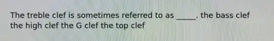 The treble clef is sometimes referred to as _____. the bass clef the high clef the G clef the top clef