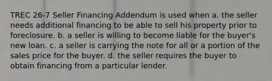 TREC 26-7 Seller Financing Addendum is used when a. the seller needs additional financing to be able to sell his property prior to foreclosure. b. a seller is willing to become liable for the buyer's new loan. c. a seller is carrying the note for all or a portion of the sales price for the buyer. d. the seller requires the buyer to obtain financing from a particular lender.