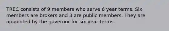 TREC consists of 9 members who serve 6 year terms. Six members are brokers and 3 are public members. They are appointed by the governor for six year terms.