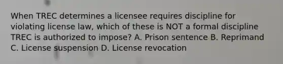 When TREC determines a licensee requires discipline for violating license law, which of these is NOT a formal discipline TREC is authorized to impose? A. Prison sentence B. Reprimand C. License suspension D. License revocation