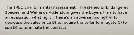 The TREC Environmental Assessment, Threatened or Endangered Species, and Wetlands Addendum gives the buyers time to have an evaluation what right if there's an adverse finding? A) to decrease the sales price B) to require the seller to mitigate C) to sue D) to terminate the contract