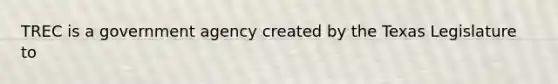 TREC is a government agency created by the Texas Legislature to