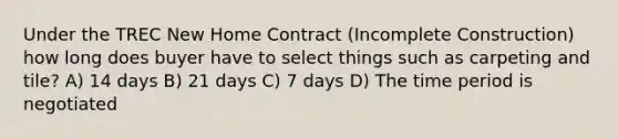 Under the TREC New Home Contract (Incomplete Construction) how long does buyer have to select things such as carpeting and tile? A) 14 days B) 21 days C) 7 days D) The time period is negotiated