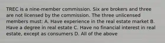 TREC is a nine-member commission. Six are brokers and three are not licensed by the commission. The three unlicensed members must: A. Have experience in the real estate market B. Have a degree in real estate C. Have no financial interest in real estate, except as consumers D. All of the above