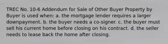 TREC No. 10-6 Addendum for Sale of Other Buyer Property by Buyer is used when: a. the mortgage lender requires a larger downpayment. b. the buyer needs a co-signer. c. the buyer must sell his current home before closing on his contract. d. the seller needs to lease back the home after closing.