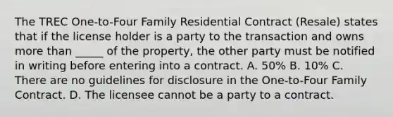 The TREC One-to-Four Family Residential Contract (Resale) states that if the license holder is a party to the transaction and owns more than _____ of the property, the other party must be notified in writing before entering into a contract. A. 50% B. 10% C. There are no guidelines for disclosure in the One-to-Four Family Contract. D. The licensee cannot be a party to a contract.