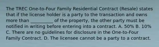 The TREC One-to-Four Family Residential Contract (Resale) states that if the license holder is a party to the transaction and owns <a href='https://www.questionai.com/knowledge/keWHlEPx42-more-than' class='anchor-knowledge'>more than</a> __________ of the property, the other party must be notified in writing before entering into a contract. A. 50% B. 10% C. There are no guidelines for disclosure in the One-to-Four Family Contract. D. The licensee cannot be a party to a contract.