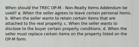 When should the TREC OP-M - Non-Realty Items Addendum be used? a. When the seller agrees to leave certain personal items. b. When the seller wants to retain certain items that are attached to the real property. c. When the seller wants to disclose to the buyer certain property conditions. d. When the seller must replace certain items on the property listed on the OP-M form.