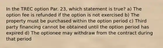 In the TREC option Par. 23, which statement is true? a) The option fee is refunded if the option is not exercised b) The property must be purchased within the option period c) Third party financing cannot be obtained until the option period has expired d) The optionee may withdraw from the contract during that period