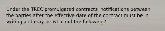 Under the TREC promulgated contracts, notifications between the parties after the effective date of the contract must be in writing and may be which of the following?