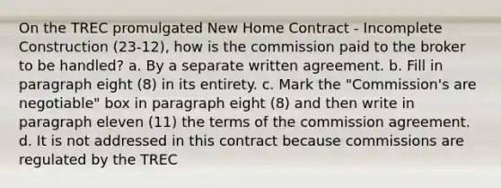 On the TREC promulgated New Home Contract - Incomplete Construction (23-12), how is the commission paid to the broker to be handled? a. By a separate written agreement. b. Fill in paragraph eight (8) in its entirety. c. Mark the "Commission's are negotiable" box in paragraph eight (8) and then write in paragraph eleven (11) the terms of the commission agreement. d. It is not addressed in this contract because commissions are regulated by the TREC