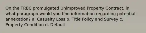On the TREC promulgated Unimproved Property Contract, in what paragraph would you find information regarding potential annexation? a. Casualty Loss b. Title Policy and Survey c. Property Condition d. Default