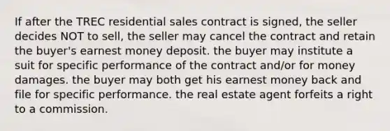 If after the TREC residential sales contract is signed, the seller decides NOT to sell, the seller may cancel the contract and retain the buyer's earnest money deposit. the buyer may institute a suit for specific performance of the contract and/or for money damages. the buyer may both get his earnest money back and file for specific performance. the real estate agent forfeits a right to a commission.