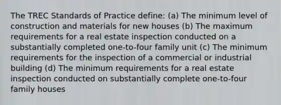 The TREC Standards of Practice define: (a) The minimum level of construction and materials for new houses (b) The maximum requirements for a real estate inspection conducted on a substantially completed one-to-four family unit (c) The minimum requirements for the inspection of a commercial or industrial building (d) The minimum requirements for a real estate inspection conducted on substantially complete one-to-four family houses