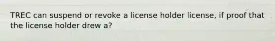 TREC can suspend or revoke a license holder license, if proof that the license holder drew a?