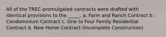 All of the TREC-promulgated contracts were drafted with identical provisions to the _____. a. Farm and Ranch Contract b. Condominium Contract c. One to Four Family Residential Contract d. New Home Contract (Incomplete Construction)