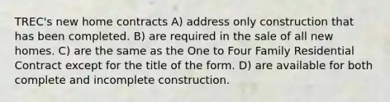 TREC's new home contracts A) address only construction that has been completed. B) are required in the sale of all new homes. C) are the same as the One to Four Family Residential Contract except for the title of the form. D) are available for both complete and incomplete construction.