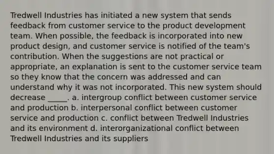 Tredwell Industries has initiated a new system that sends feedback from customer service to the product development team. When possible, the feedback is incorporated into new product design, and customer service is notified of the team's contribution. When the suggestions are not practical or appropriate, an explanation is sent to the customer service team so they know that the concern was addressed and can understand why it was not incorporated. This new system should decrease _____. a. intergroup conflict between customer service and production b. interpersonal conflict between customer service and production c. conflict between Tredwell Industries and its environment d. interorganizational conflict between Tredwell Industries and its suppliers