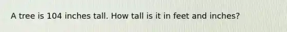 A tree is 104 inches tall. How tall is it in feet and inches?