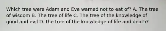 Which tree were Adam and Eve warned not to eat of? A. The tree of wisdom B. The tree of life C. The tree of the knowledge of good and evil D. the tree of the knowledge of life and death?