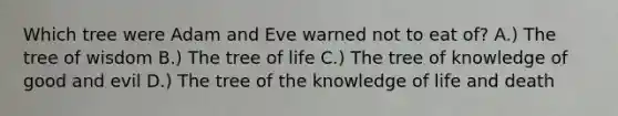 Which tree were Adam and Eve warned not to eat of? A.) The tree of wisdom B.) The tree of life C.) The tree of knowledge of good and evil D.) The tree of the knowledge of life and death