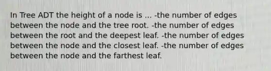 In Tree ADT the height of a node is ... -the number of edges between the node and the tree root. -the number of edges between the root and the deepest leaf. -the number of edges between the node and the closest leaf. -the number of edges between the node and the farthest leaf.