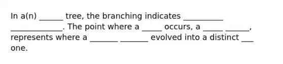 In a(n) ______ tree, the branching indicates __________ _____________. The point where a _____ occurs, a _____ ______, represents where a _______ _______ evolved into a distinct ___ one.