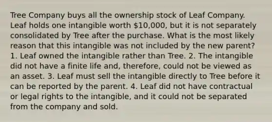 Tree Company buys all the ownership stock of Leaf Company. Leaf holds one intangible worth 10,000, but it is not separately consolidated by Tree after the purchase. What is the most likely reason that this intangible was not included by the new parent? 1. Leaf owned the intangible rather than Tree. 2. The intangible did not have a finite life and, therefore, could not be viewed as an asset. 3. Leaf must sell the intangible directly to Tree before it can be reported by the parent. 4. Leaf did not have contractual or legal rights to the intangible, and it could not be separated from the company and sold.