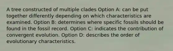 A tree constructed of multiple clades Option A: can be put together differently depending on which characteristics are examined. Option B: determines where specific fossils should be found in the fossil record. Option C: indicates the contribution of convergent evolution. Option D: describes the order of evolutionary characteristics.