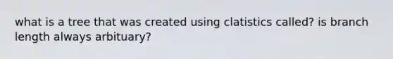 what is a tree that was created using clatistics called? is branch length always arbituary?