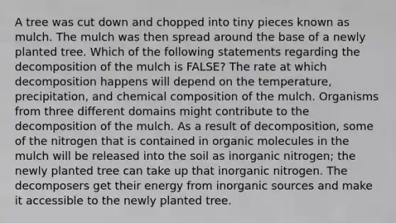 A tree was cut down and chopped into tiny pieces known as mulch. The mulch was then spread around the base of a newly planted tree. Which of the following statements regarding the decomposition of the mulch is FALSE? The rate at which decomposition happens will depend on the temperature, precipitation, and chemical composition of the mulch. Organisms from three different domains might contribute to the decomposition of the mulch. As a result of decomposition, some of the nitrogen that is contained in organic molecules in the mulch will be released into the soil as inorganic nitrogen; the newly planted tree can take up that inorganic nitrogen. The decomposers get their energy from inorganic sources and make it accessible to the newly planted tree.