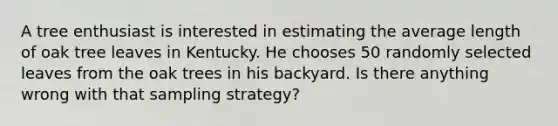 A tree enthusiast is interested in estimating the average length of oak tree leaves in Kentucky. He chooses 50 randomly selected leaves from the oak trees in his backyard. Is there anything wrong with that sampling strategy?