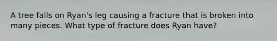 A tree falls on Ryan's leg causing a fracture that is broken into many pieces. What type of fracture does Ryan have?