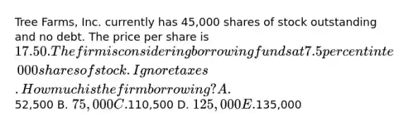 Tree Farms, Inc. currently has 45,000 shares of stock outstanding and no debt. The price per share is 17.50. The firm is considering borrowing funds at 7.5 percent interest and using the proceeds to repurchase 3,000 shares of stock. Ignore taxes. How much is the firm borrowing? A.52,500 B. 75,000 C.110,500 D. 125,000 E.135,000