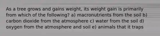 As a tree grows and gains weight, its weight gain is primarily from which of the following? a) macronutrients from the soil b) carbon dioxide from the atmosphere c) water from the soil d) oxygen from the atmosphere and soil e) animals that it traps