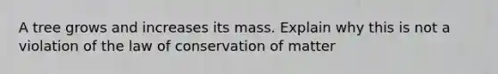 A tree grows and increases its mass. Explain why this is not a violation of the law of conservation of matter