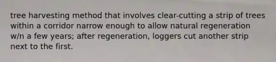 tree harvesting method that involves clear-cutting a strip of trees within a corridor narrow enough to allow natural regeneration w/n a few years; after regeneration, loggers cut another strip next to the first.
