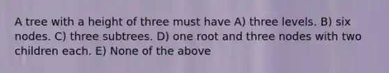 A tree with a height of three must have A) three levels. B) six nodes. C) three subtrees. D) one root and three nodes with two children each. E) None of the above