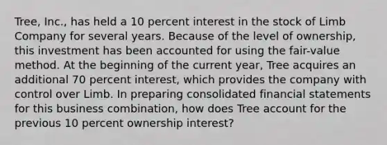 Tree, Inc., has held a 10 percent interest in the stock of Limb Company for several years. Because of the level of ownership, this investment has been accounted for using the fair-value method. At the beginning of the current year, Tree acquires an additional 70 percent interest, which provides the company with control over Limb. In preparing consolidated financial statements for this business combination, how does Tree account for the previous 10 percent ownership interest?