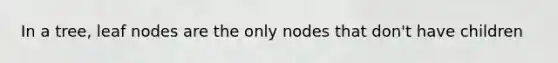 In a tree, leaf nodes are the only nodes that don't have children