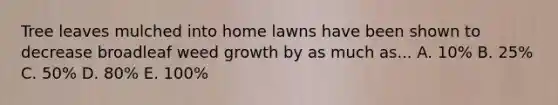 Tree leaves mulched into home lawns have been shown to decrease broadleaf weed growth by as much as... A. 10% B. 25% C. 50% D. 80% E. 100%