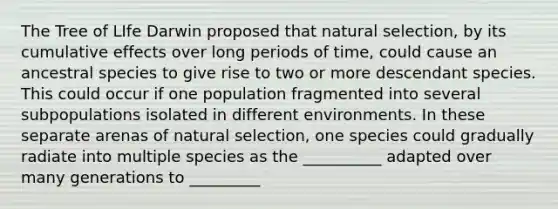 The Tree of LIfe Darwin proposed that natural selection, by its cumulative effects over long periods of time, could cause an ancestral species to give rise to two or more descendant species. This could occur if one population fragmented into several subpopulations isolated in different environments. In these separate arenas of natural selection, one species could gradually radiate into multiple species as the __________ adapted over many generations to _________