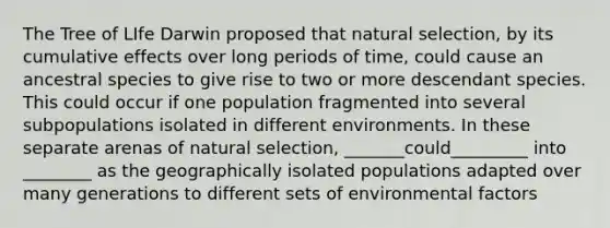 The Tree of LIfe Darwin proposed that natural selection, by its cumulative effects over long periods of time, could cause an ancestral species to give rise to two or more descendant species. This could occur if one population fragmented into several subpopulations isolated in different environments. In these separate arenas of natural selection, _______could_________ into ________ as the geographically isolated populations adapted over many generations to different sets of environmental factors