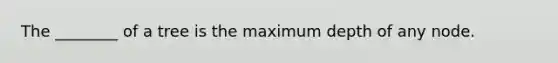 The ________ of a tree is the maximum depth of any node.