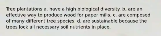 Tree plantations a. have a high biological diversity. b. are an effective way to produce wood for paper mills. c. are composed of many different tree species. d. are sustainable because the trees lock all necessary soil nutrients in place.