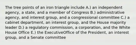 The tree points of an iron triangle include A.) an independent agency, a state, and a member of Congress B.) administrative agency, and interest group, and a congressional committee C.) a cabinet department, an interest group, and the House majority leader D.) a regulatory commission, a corporation, and the White House Office E.) the ExecutiveOffice of the President, an interest group, and a Senate committee