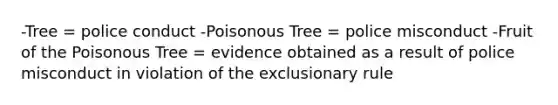 -Tree = police conduct -Poisonous Tree = police misconduct -Fruit of the Poisonous Tree = evidence obtained as a result of police misconduct in violation of the exclusionary rule