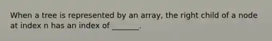 When a tree is represented by an array, the right child of a node at index n has an index of _______.